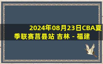 2024年08月23日CBA夏季联赛莒县站 吉林 - 福建 全场录像